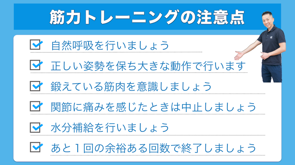 筋力トレーニングの注意点 自然呼吸を行いましょう 正しい姿勢を保ち大きな動作で行います 鍛えている筋肉を意識しましょう 関節に痛みを感じたときは中止しましょう 水分補給を行いましょう あと１回の余裕ある回数で終了しましょう